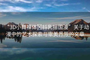 “3D小舞裸體?抖乳搖國漫”關于動漫中的藝術探索與審美界限的文章