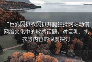 “巨乳?扒衣?扒開腿狂揉網(wǎng)站動漫”網(wǎng)絡(luò)文化中的敏感話題，對巨乳、扒衣等內(nèi)容的深度探討
