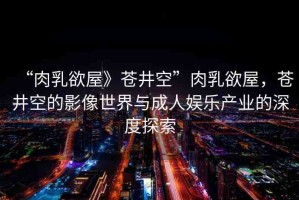 “肉乳欲屋》蒼井空”肉乳欲屋，蒼井空的影像世界與成人娛樂產(chǎn)業(yè)的深度探索