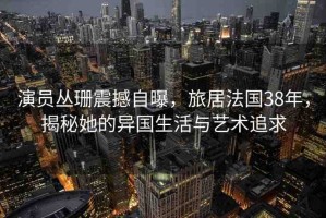 演員叢珊震撼自曝，旅居法國38年，揭秘她的異國生活與藝術(shù)追求