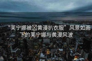 “芙寧娜被?黃漫扒衣服”風(fēng)景如畫(huà)下的芙寧娜與黃漫風(fēng)波