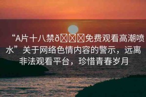 “A片十八禁??免費(fèi)觀看高潮噴水”關(guān)于網(wǎng)絡(luò)色情內(nèi)容的警示，遠(yuǎn)離非法觀看平臺，珍惜青春歲月