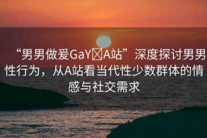 “男男做爰GaY?A站”深度探討男男性行為，從A站看當(dāng)代性少數(shù)群體的情感與社交需求