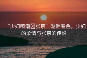“少婦噴潮?張京”湖畔春色，少婦的柔情與張京的傳說