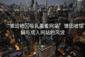 “雛田被?吸乳羞羞網(wǎng)站”雛田被誤解與成人網(wǎng)站的風(fēng)波