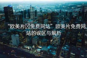 “歐美片?免費網(wǎng)站”歐美片免費網(wǎng)站的誤區(qū)與解析