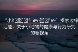 “小??伸進??69”探索邊緣話題，關(guān)于小動物的健康與行為研究的新視角