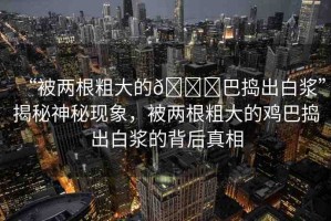 “被兩根粗大的??巴搗出白漿”揭秘神秘現(xiàn)象，被兩根粗大的雞巴搗出白漿的背后真相