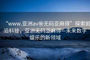“www.亞洲av秘無碼亞麻得”探索前沿科技，亞洲無碼亞麻得—未來數(shù)字娛樂的新領(lǐng)域