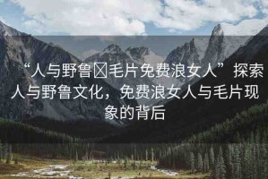 “人與野魯?毛片免費(fèi)浪女人”探索人與野魯文化，免費(fèi)浪女人與毛片現(xiàn)象的背后
