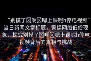 “別摸了?啊?嗯上課呢h停電視頻”當日新聞文章標題，警惕網(wǎng)絡低俗現(xiàn)象，探究別摸了?啊?嗯上課呢h停電視頻背后的真相與挑戰(zhàn)