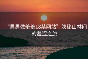 “男男做羞羞18禁網(wǎng)站”隱秘山林間的羞澀之旅