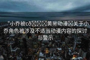 “小喬被c??黃秘動(dòng)漫?關(guān)于小喬角色被涉及不適當(dāng)動(dòng)漫內(nèi)容的探討與警示