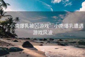 “小南爆乳被?游戲”小南爆乳遭遇游戲風波