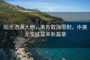 陽光灑滿大地，美方取消限制，中美元交往迎來新篇章