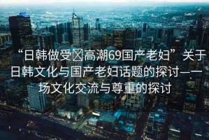 “日韓做受?高潮69國(guó)產(chǎn)老婦”關(guān)于日韓文化與國(guó)產(chǎn)老婦話題的探討—一場(chǎng)文化交流與尊重的探討