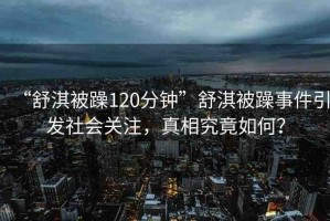 “舒淇被躁120分鐘”舒淇被躁事件引發(fā)社會關(guān)注，真相究竟如何？