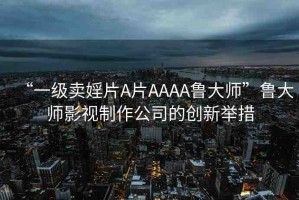 “一級(jí)賣婬片A片AAAA魯大師”魯大師影視制作公司的創(chuàng)新舉措