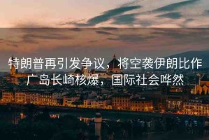 特朗普再引發(fā)爭議，將空襲伊朗比作廣島長崎核爆，國際社會嘩然