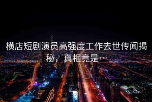 橫店短劇演員高強度工作去世傳聞揭秘，真相竟是…