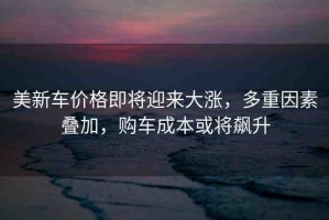 美新車價格即將迎來大漲，多重因素疊加，購車成本或?qū)j升