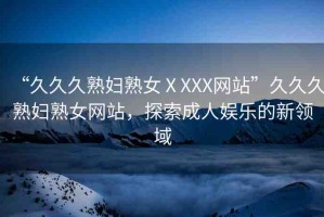 “久久久熟婦熟女ⅩXXX網(wǎng)站”久久久熟婦熟女網(wǎng)站，探索成人娛樂的新領(lǐng)域