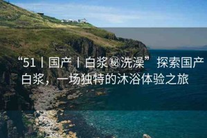 “51丨國產(chǎn)丨白漿秘洗澡”探索國產(chǎn)白漿，一場獨(dú)特的沐浴體驗(yàn)之旅