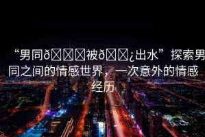 “男同??被??出水”探索男同之間的情感世界，一次意外的情感經(jīng)歷