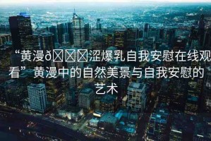 “黃漫??澀爆乳自我安慰在線觀看”黃漫中的自然美景與自我安慰的藝術(shù)