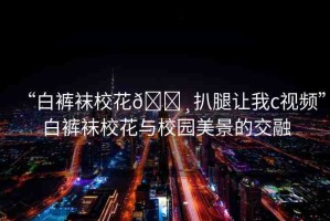 “白褲襪?；??扒腿讓我c視頻”白褲襪?；ㄅc校園美景的交融