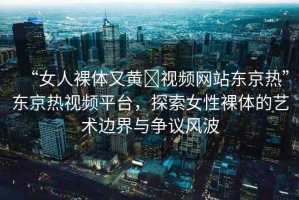 “女人裸體又黃?視頻網(wǎng)站東京熱”東京熱視頻平臺(tái)，探索女性裸體的藝術(shù)邊界與爭議風(fēng)波