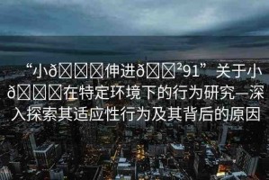 “小??伸進??91”關于小??在特定環(huán)境下的行為研究—深入探索其適應性行為及其背后的原因