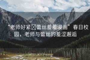 “老師好緊?蕾絲羞羞漫畫”春日校園，老師與蕾絲的羞澀邂逅