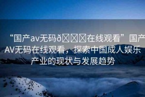 “國產(chǎn)av無碼??在線觀看”國產(chǎn)AV無碼在線觀看，探索中國成人娛樂產(chǎn)業(yè)的現(xiàn)狀與發(fā)展趨勢