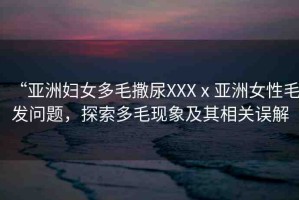 “亞洲婦女多毛撒尿XXXⅹ亞洲女性毛發(fā)問題，探索多毛現(xiàn)象及其相關(guān)誤解