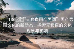 “18??無套直國產(chǎn)男同”國產(chǎn)男同文化的新動態(tài)，探索無套直的文化現(xiàn)象與影響
