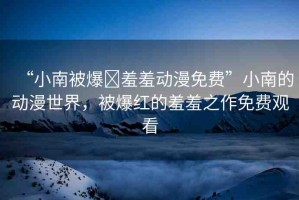 “小南被爆?羞羞動漫免費”小南的動漫世界，被爆紅的羞羞之作免費觀看