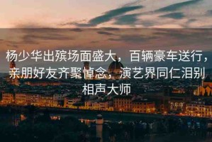 楊少華出殯場面盛大，百輛豪車送行，親朋好友齊聚悼念，演藝界同仁淚別相聲大師
