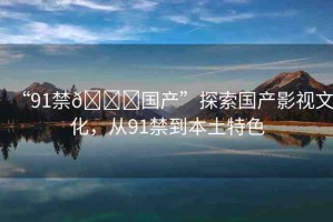 “91禁??國產(chǎn)”探索國產(chǎn)影視文化，從91禁到本土特色