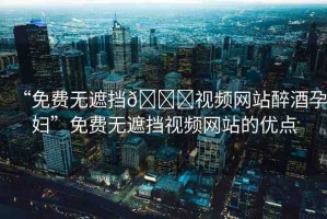 “免費(fèi)無遮擋??視頻網(wǎng)站醉酒孕婦”免費(fèi)無遮擋視頻網(wǎng)站的優(yōu)點(diǎn)