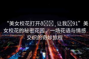 “美女?；ù蜷_??讓我?91”美女?；ǖ拿孛芑▓@，一場花語與情感交織的奇妙旅程