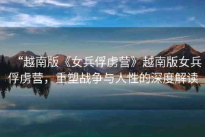 “越南版《女兵俘虜營》越南版女兵俘虜營，重塑戰(zhàn)爭與人性的深度解讀