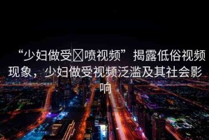 “少婦做受?噴視頻”揭露低俗視頻現(xiàn)象，少婦做受視頻泛濫及其社會(huì)影響
