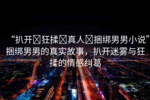 “扒開?狂揉?真人?捆綁男男小說”捆綁男男的真實(shí)故事，扒開迷霧與狂揉的情感糾葛