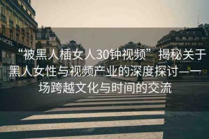 “被黑人?女人30鐘視頻”揭秘關(guān)于黑人女性與視頻產(chǎn)業(yè)的深度探討—一場跨越文化與時(shí)間的交流