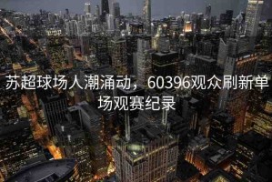 蘇超球場(chǎng)人潮涌動(dòng)，60396觀眾刷新單場(chǎng)觀賽紀(jì)錄