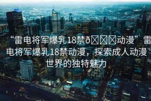 “雷電將軍爆乳18禁??動(dòng)漫”雷電將軍爆乳18禁動(dòng)漫，探索成人動(dòng)漫世界的獨(dú)特魅力