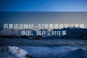 風(fēng)景這邊獨(dú)好—57歲焦恩俊罕談離婚原因，揭開(kāi)塵封往事
