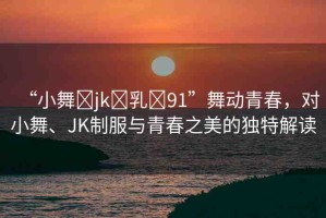“小舞?jk?乳?91”舞動(dòng)青春，對(duì)小舞、JK制服與青春之美的獨(dú)特解讀