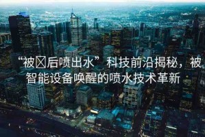 “被?后噴出水”科技前沿揭秘，被智能設(shè)備喚醒的噴水技術(shù)革新